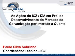 As Ações do ICZ / IZA em Prol do
Desenvolvimento do Mercado da
Galvanização por Imersão a Quente

Paulo Silva Sobrinho
Coordenador Técnico - ICZ
1

 