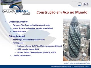 Construção em Aço no Mundo
•

Desenvolvimento
–
–

Novos Aços (+ resistentes, estruturas esbeltas)

–

•

Períodos Pós-Guerras (rápida reconstrução)
Industrialização

Situação Atual
–

Tecnologia Plenamente Desenvolvida

–

Participação
–
–

USA e Japão (aprox 50%)

–
–

Inglaterra (cerca de 70% edifícios andares múltiplos)
Outros Países Desenvolvidos (entre 30 e 50%)

Cultura Estabelecida

London’s Swiss Re Building/Norman Foster

 