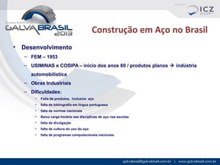 Construção em Aço no Brasil
•

Desenvolvimento
– FEM – 1953
– USIMINAS e COSIPA – início dos anos 60 / produtos planos  indústria
automobilística
– Obras Industriais
– Dificuldades:
•

Falta de produtos, inclusive aço

•

falta de bibliografia em língua portuguesa

•

falta de normas nacionais

•

Baixa carga horária nas disciplinas de aço nas escolas

•

falta de divulgação

•

falta de cultura do uso do aço

•

falta de programas computacionais nacionais

 