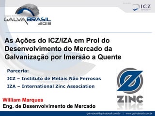 As Ações do ICZ/IZA em Prol do
Desenvolvimento do Mercado da
Galvanização por Imersão a Quente
Parceria:
ICZ – Instituto de Metais Não Ferrosos
IZA – International Zinc Association

William Marques
Eng. de Desenvolvimento de Mercado

 