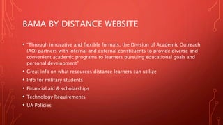 BAMA BY DISTANCE WEBSITE
• “Through innovative and flexible formats, the Division of Academic Outreach
(AO) partners with internal and external constituents to provide diverse and
convenient academic programs to learners pursuing educational goals and
personal development”
• Great info on what resources distance learners can utilize
• Info for military students
• Financial aid & scholarships
• Technology Requirements
• UA Policies
 