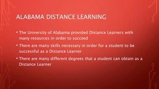 ALABAMA DISTANCE LEARNING
• The University of Alabama provided Distance Learners with
many resources in order to succeed
• There are many skills necessary in order for a student to be
successful as a Distance Learner
• There are many different degrees that a student can obtain as a
Distance Learner
 