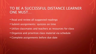 TO BE A SUCCESSFUL DISTANCE LEARNER
ONE MUST…
• Read and review all suggested readings
• Submit assignments/ quizzes on time
• Utilize classmates and teachers as resources for class
• Organize and prioritize class material via schedule
• Complete assignments before due date
 