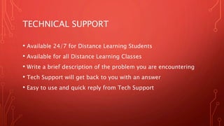 TECHNICAL SUPPORT
• Available 24/7 for Distance Learning Students
• Available for all Distance Learning Classes
• Write a brief description of the problem you are encountering
• Tech Support will get back to you with an answer
• Easy to use and quick reply from Tech Support
 