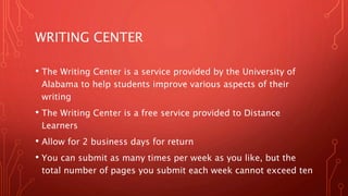 WRITING CENTER
• The Writing Center is a service provided by the University of
Alabama to help students improve various aspects of their
writing
• The Writing Center is a free service provided to Distance
Learners
• Allow for 2 business days for return
• You can submit as many times per week as you like, but the
total number of pages you submit each week cannot exceed ten
 