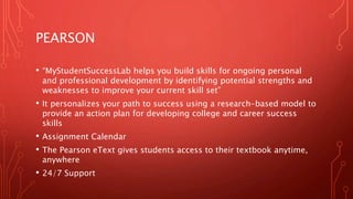 PEARSON
• “MyStudentSuccessLab helps you build skills for ongoing personal
and professional development by identifying potential strengths and
weaknesses to improve your current skill set”
• It personalizes your path to success using a research-based model to
provide an action plan for developing college and career success
skills
• Assignment Calendar
• The Pearson eText gives students access to their textbook anytime,
anywhere
• 24/7 Support
 