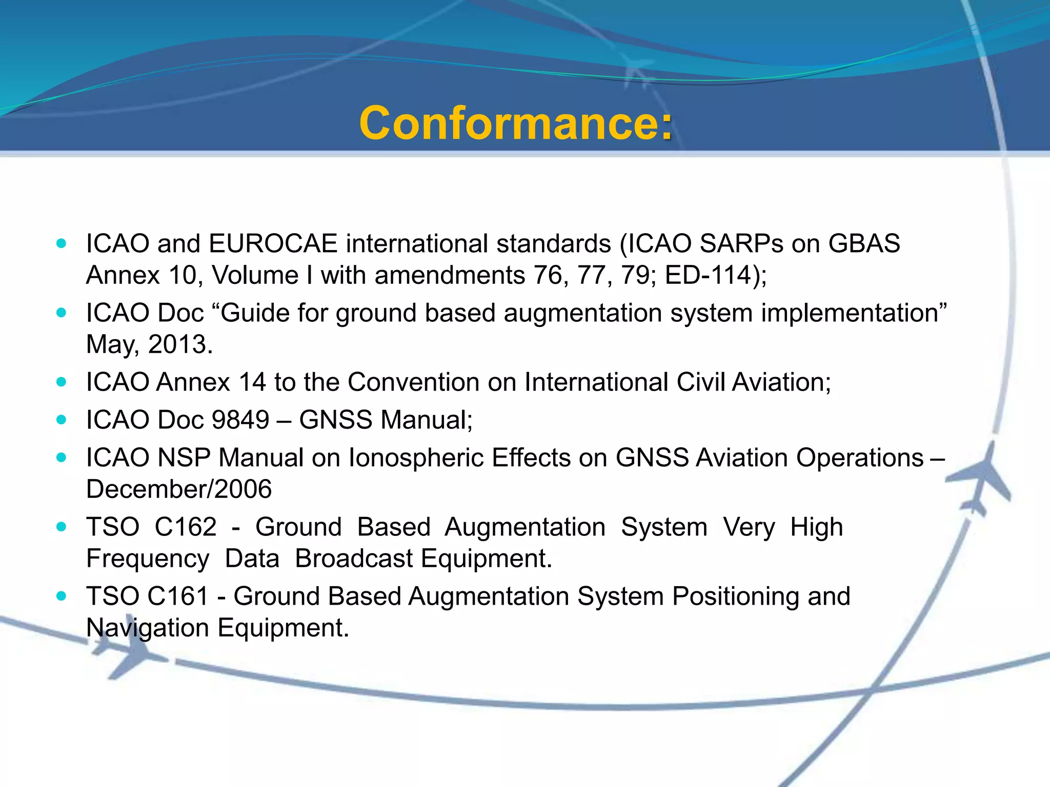 Conformance:
 ICAO and EUROCAE international standards (ICAO SARPs on GBAS
Annex 10, Volume I with amendments 76, 77, 79; ED-114);
 ICAO Doc “Guide for ground based augmentation system implementation”
May, 2013.
 ICAO Annex 14 to the Convention on International Civil Aviation;
 ICAO Doc 9849 – GNSS Manual;
 ICAO NSP Manual on Ionospheric Effects on GNSS Aviation Operations –
December/2006
 TSO C162 - Ground Based Augmentation System Very High
Frequency Data Broadcast Equipment.
 TSO C161 - Ground Based Augmentation System Positioning and
Navigation Equipment.
 