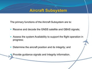Aircraft Subsystem
The primary functions of the Aircraft Subsystem are to:
 Receive and decode the GNSS satellite and GBAS signals;
 Assess the system Availability to support the flight operation in
progress;
 Determine the aircraft position and its Integrity; and
 Provide guidance signals and Integrity information.
 