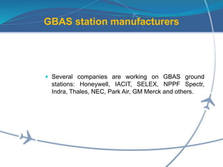 GBAS station manufacturers
 Several companies are working on GBAS ground
stations: Honeywell, IACIT, SELEX, NPPF Spectr,
Indra, Thales, NEC, Park Air, GM Merck and others.
 