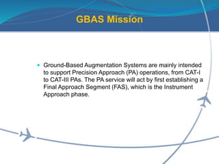 GBAS Mission
 Ground-Based Augmentation Systems are mainly intended
to support Precision Approach (PA) operations, from CAT-I
to CAT-III PAs. The PA service will act by first establishing a
Final Approach Segment (FAS), which is the Instrument
Approach phase.
 