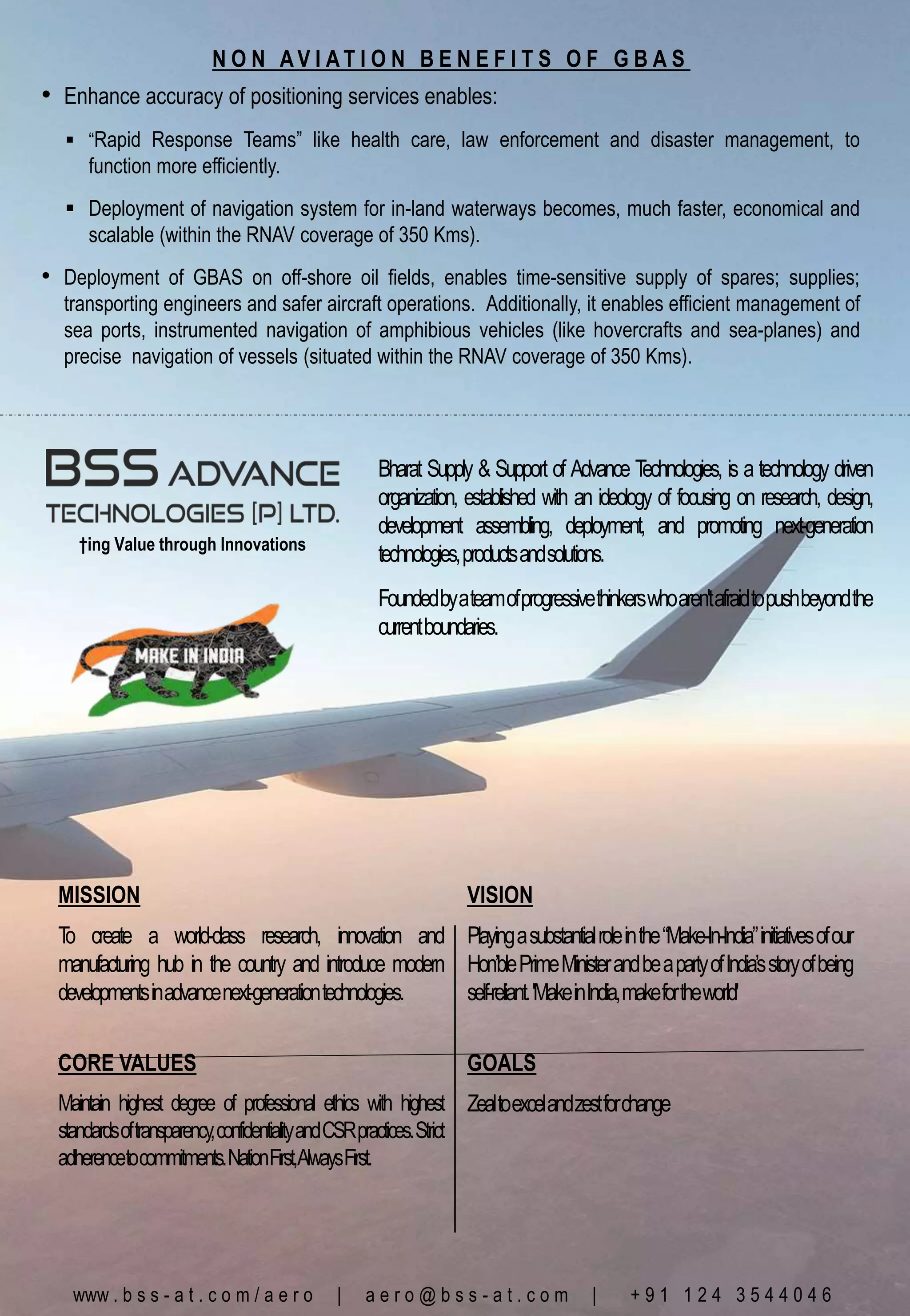 Bharat Supply & Support of Advance Technologies, is a technology driven
organization, established with an ideology of focusing on research, design,
development assembling, deployment, and promoting next-generation
technologies,productsandsolutions.
Foundedbyateamofprogressivethinkerswhoaren'tafraidtopushbeyondthe
currentboundaries.
www . b s s - a t . c o m / a e r o | a e r o @ b s s - a t . c o m | + 9 1 1 2 4 3 5 4 4 0 4 6
†ing Value through Innovations
N O N A V I A T I O N B E N E F I T S O F G B A S
• Enhance accuracy of positioning services enables:
 “Rapid Response Teams” like health care, law enforcement and disaster management, to
function more efficiently.
 Deployment of navigation system for in-land waterways becomes, much faster, economical and
scalable (within the RNAV coverage of 350 Kms).
• Deployment of GBAS on off-shore oil fields, enables time-sensitive supply of spares; supplies;
transporting engineers and safer aircraft operations. Additionally, it enables efficient management of
sea ports, instrumented navigation of amphibious vehicles (like hovercrafts and sea-planes) and
precise navigation of vessels (situated within the RNAV coverage of 350 Kms).
MISSION VISION
T
o create a world-class research, innovation and
manufacturing hub in the country and introduce modern
developmentsinadvancenext-generationtechnologies.
Playingasubstantialroleinthe“Make-In-India”initiativesofour
Hon’blePrimeMinisterandbeapartyofIndia’sstoryofbeing
self-reliant.'MakeinIndia,makefortheworld'
CORE VALUES GOALS
Maintain highest degree of professional ethics with highest
standardsoftransparency,confidentialityandCSRpractices.Strict
adherencetocommitments.NationFirst,AlwaysFirst.
Zealtoexcelandzestforchange
 