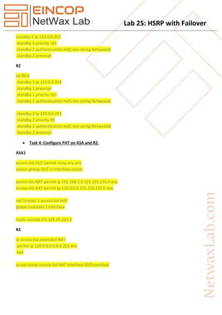Lab 25: HSRP with Failover
standby 2 ip 110.0.0.253
standby 2 priority 101
standby 2 authentication md5 key-string Netwaxlab
standby 2 preempt
R2
int f0/1
standby 1 ip 110.0.0.254
standby 1 preempt
standby 1 priority 101
standby 1 authentication md5 key-string Netwaxlab
standby 2 ip 110.0.0.253
standby 2 priority 99
standby 2 authentication md5 key-string Netwaxlab
standby 2 preempt
 Task 4: Configure PAT on ASA and R2.
ASA1
access-list OUT permit icmp any any
access-group OUT in interface outsie
access-list NAT permit ip 192.168.2.0 255.255.255.0 any
access-list NAT permit ip 110.0.0.0 255.255.255.0 any
nat (inside) 1 access-list NAT
global (outside) 1 interface
route outside 0 0 124.55.221.1
R2
ip access-list extended NAT
permit ip 110.0.0.0 0.0.0.255 any
exit
ip nat inside source list NAT interface f0/0 overload
 
