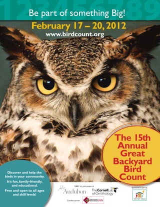 123456789       Be part of something Big!
                February 17 – 20, 2012
                              www.birdcount.org




                                                                          The 15th
                                                                           Annual
                                                                           Great
                                                                          Backyard
 Discover and help the                                                      Bird
birds in your community.
 It’s fun, family-friendly,
                                                                           Count
     and educational.                        GBBC is a joint project of
                                                                             Sponsored in part by
Free and open to all ages
      and skill levels!
                                    Canadian partner
 