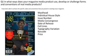 I have been able to achieve the specific codes and conventions that are present in existing music magazine.
Masthead
Individual House Style
Issue Number
Media Convergence
Date of Release
Cell Lines
Typography Variation
Barcode
Price
Q1 In what ways does your magazine media product use, develop or challenge forms
and conventions of real media products?
 