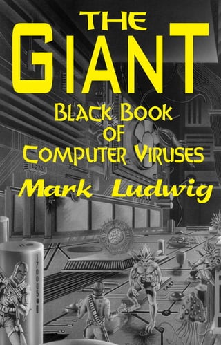 WARNING
                                                                                                  GianT
                                                                                                      THE




                                                                           of Computer Viruses
                                                                           The Giant Black Book
This book contains complete source code for live computer viruses
which could be extremely dangerous in the hands of incompetent
persons. You can be held legally liable for the misuse of these viruses.
Do not attempt to execute any of the code in this book unless you are
well versed in systems programming for personal computers, and you
are working on a carefully controlled and isolated computer system.
Do not put these viruses on any computer without the owner's
consent.


                                                                                                    Black Book
                                                                                                        of
"Many people seem all too ready to give up their God-given
rights with respect to what they can own, to what they can know,
                                                                                                  Computer Viruses
and to what they can do for the sake of their own personal and
financial security . . . . Those who cower in fear, those who run
for security have no future. No investor ever got rich by hiding
his wealth in safe investments. No battle was ever won through
mere retreat. No nation has ever become great by putting its
                                                                                                  Mark Ludwig
citizens eyes' out. So put such foolishness aside and come
explore this fascinating new world with me."


                                         From The Giant Black Book




                                                                             Ludwig
 