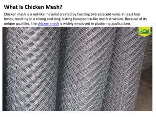 What Is Chicken Mesh?
Chicken mesh is a net-like material created by twisting two adjacent wires at least four
times, resulting in a strong and long-lasting honeycomb-like mesh structure. Because of its
unique qualities, the chicken mesh is widely employed in plastering applications.
 