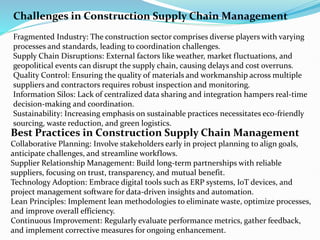 Challenges in Construction Supply Chain Management
Fragmented Industry: The construction sector comprises diverse players with varying
processes and standards, leading to coordination challenges.
Supply Chain Disruptions: External factors like weather, market fluctuations, and
geopolitical events can disrupt the supply chain, causing delays and cost overruns.
Quality Control: Ensuring the quality of materials and workmanship across multiple
suppliers and contractors requires robust inspection and monitoring.
Information Silos: Lack of centralized data sharing and integration hampers real-time
decision-making and coordination.
Sustainability: Increasing emphasis on sustainable practices necessitates eco-friendly
sourcing, waste reduction, and green logistics.
Best Practices in Construction Supply Chain Management
Collaborative Planning: Involve stakeholders early in project planning to align goals,
anticipate challenges, and streamline workflows.
Supplier Relationship Management: Build long-term partnerships with reliable
suppliers, focusing on trust, transparency, and mutual benefit.
Technology Adoption: Embrace digital tools such as ERP systems, IoT devices, and
project management software for data-driven insights and automation.
Lean Principles: Implement lean methodologies to eliminate waste, optimize processes,
and improve overall efficiency.
Continuous Improvement: Regularly evaluate performance metrics, gather feedback,
and implement corrective measures for ongoing enhancement.
 