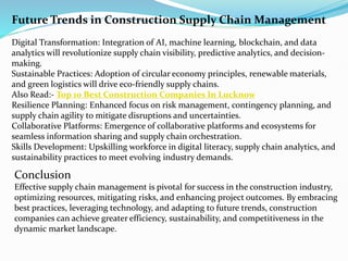Future Trends in Construction Supply Chain Management
Digital Transformation: Integration of AI, machine learning, blockchain, and data
analytics will revolutionize supply chain visibility, predictive analytics, and decision-
making.
Sustainable Practices: Adoption of circular economy principles, renewable materials,
and green logistics will drive eco-friendly supply chains.
Also Read:- Top 10 Best Construction Companies In Lucknow
Resilience Planning: Enhanced focus on risk management, contingency planning, and
supply chain agility to mitigate disruptions and uncertainties.
Collaborative Platforms: Emergence of collaborative platforms and ecosystems for
seamless information sharing and supply chain orchestration.
Skills Development: Upskilling workforce in digital literacy, supply chain analytics, and
sustainability practices to meet evolving industry demands.
Conclusion
Effective supply chain management is pivotal for success in the construction industry,
optimizing resources, mitigating risks, and enhancing project outcomes. By embracing
best practices, leveraging technology, and adapting to future trends, construction
companies can achieve greater efficiency, sustainability, and competitiveness in the
dynamic market landscape.
 