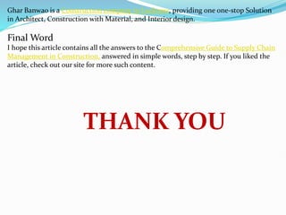 Ghar Banwao is a Construction company in Lucknow, providing one one-stop Solution
in Architect, Construction with Material, and Interior design.
Final Word
I hope this article contains all the answers to the Comprehensive Guide to Supply Chain
Management in Construction, answered in simple words, step by step. If you liked the
article, check out our site for more such content.
THANK YOU
 