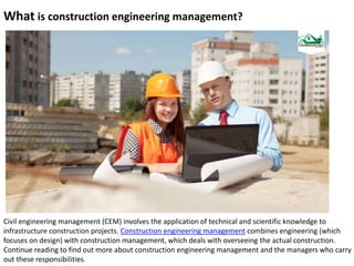 What is construction engineering management?
Civil engineering management (CEM) involves the application of technical and scientific knowledge to
infrastructure construction projects. Construction engineering management combines engineering (which
focuses on design) with construction management, which deals with overseeing the actual construction.
Continue reading to find out more about construction engineering management and the managers who carry
out these responsibilities.
 