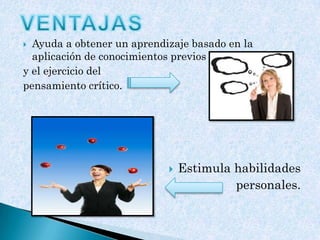  Ayuda a obtener un aprendizaje basado en la
aplicación de conocimientos previos
y el ejercicio del
pensamiento crítico.
 Estimula habilidades
personales.
 