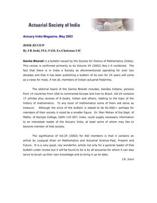 Actuary India Magazine, May 2003

BOOK REVIEW
By J R Joshi, FIA; FASI, Ex-Chairman LIC


Ganita Bharati is a bulletin issued by the Society for History of Mathematics (India).
This review is confirmed primarily to its Volume 24 (2002) Nos.1-4 combined. The
fact that there is in India a Society as aforementioned operating for over two
decades and that it has been publishing a bulletin of its own for 24 years will come
as a news for most, if not all, members of Indian actuarial fraternity.


       The editorial board of the Ganita Bharati includes, besides Indians, persons
from 14 countries from USA to continental Europe and Iran to Brazil. Vol.24 contains
17 articles plus reviews of 8 books, Indian and others, relating to the topic of the
history of mathematics.    To any lover of mathematics some of them will serve as
treasure.   Although the price of the bulletin is stated to be Rs.400/= perhaps for
members of their society it could be a smaller figure. Dr. Man Mohan of the Dept. of
Maths. of Ramjas College, Delhi-110 007, India, could supply necessary information
to an interested reader of the Actuary India, at least some of whom may like to
become member of that society.


       The significance of Vol.24 (2002) for ASI members is that it contains an
article by Liyaquat Khan on Mathematics and Actuarial Science-Past, Present and
Future. It is a very good, nay wonderful, article not only for a general reader of that
bulletin under review but it will be found to be is by all actuaries for whom it can also
serve to brush up their own knowledge and to bring it up-to-date.
                                                                               J.R. JOSHI
 