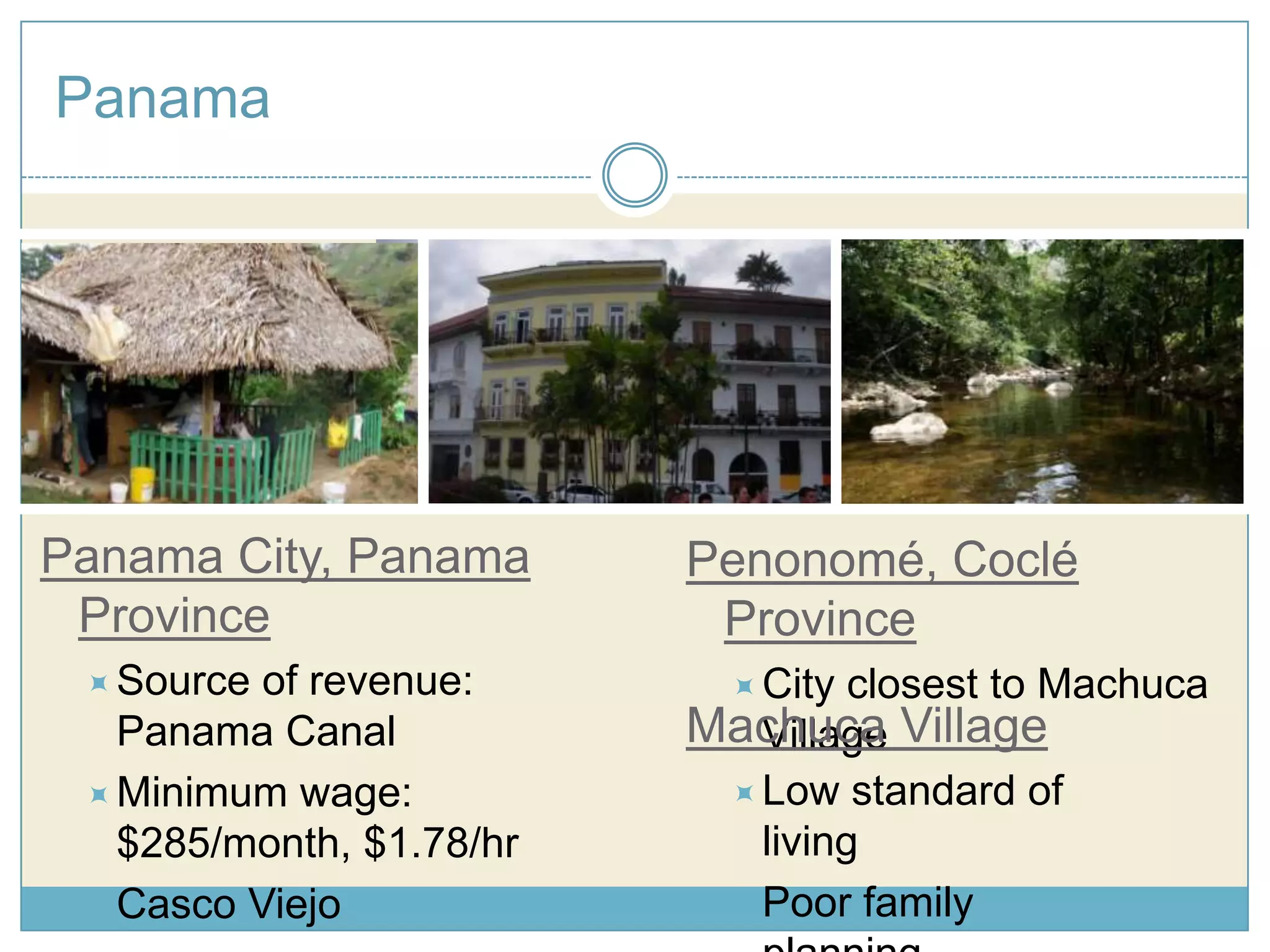 PanamaPanama City, Panama ProvinceSource of revenue: Panama Canal Minimum wage: $285/month, $1.78/hr Casco ViejoPenonomé, Coclé Province  City closest to Machuca Village Machuca Village Low standard of living 