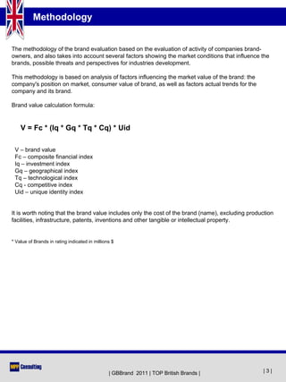 Methodology


The methodology of the brand evaluation based on the evaluation of activity of companies brand-
owners, and also takes into account several factors showing the market conditions that influence the
brands, possible threats and perspectives for industries development.

This methodology is based on analysis of factors influencing the market value of the brand: the
company's position on market, consumer value of brand, as well as factors actual trends for the
company and its brand.

Brand value calculation formula:


    V = Fc * (Iq * Gq * Tq * Cq) * Uid

 V – brand value
 Fc – composite financial index
 Iq – investment index
 Gq – geographical index
 Tq – technological index
 Cq - competitive index
 Uid – unique identity index


It is worth noting that the brand value includes only the cost of the brand (name), excluding production
facilities, infrastructure, patents, inventions and other tangible or intellectual property.


* Value of Brands in rating indicated in millions $




                                                | GBBrand 2011 | TOP British Brands |               |3|
 