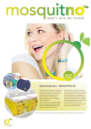 ‘ONE SlZE
                                                       FITS ALL’



      BROCHURE 2011 MOSQUITNO BV
      MosquitNo BV is the producer & distributor    MosquitNo want to satisfy the consumer
      of the product assortment MosquitNo. It has   with repellant products that are user friendly
      become famous through its clever trendy       and more fun than current products in the
      citronella mosquito bracelets but now         market. MosquitNo is an organization that
      presents a full assortment of natural         aims to put 10% of its net proﬁts to spend
      repellant products and her new Mosquito       on good causes. This allows us to introduce
      repellent Polo Shirts.                        new functional products on the market and
      We now deliver across the globe products      also contributing to a better world.
      that protect against mosquitoes and other     For 2011-2012 we have chosen as Unicef,
      insects in a philosophy that embraces the     made by our international scope
      triangle of fun-functionality -charity.



MOSQUITNO BV | KAPELLERLAAN 46 | 6041 JD ROERMOND, THE NETHERLANDS | MOSQUITNO.EU
 