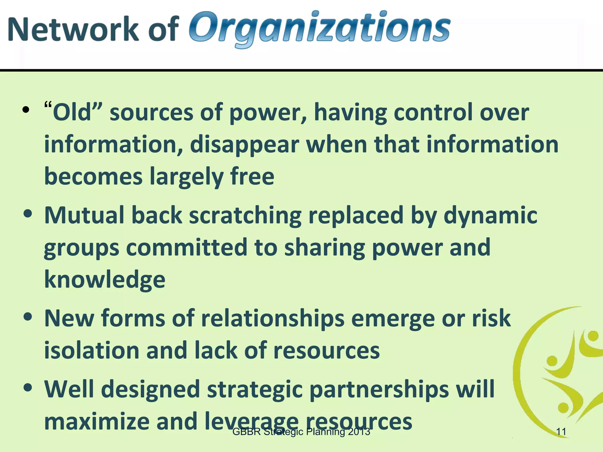• “Old” sources of power, having control over
  information, disappear when that information
  becomes largely free
• Mutual back scratching replaced by dynamic
  groups committed to sharing power and
  knowledge
• New forms of relationships emerge or risk
  isolation and lack of resources
• Well designed strategic partnerships will
  maximize and leverage resources
                  GBBR Strategic Planning 2013   11
 