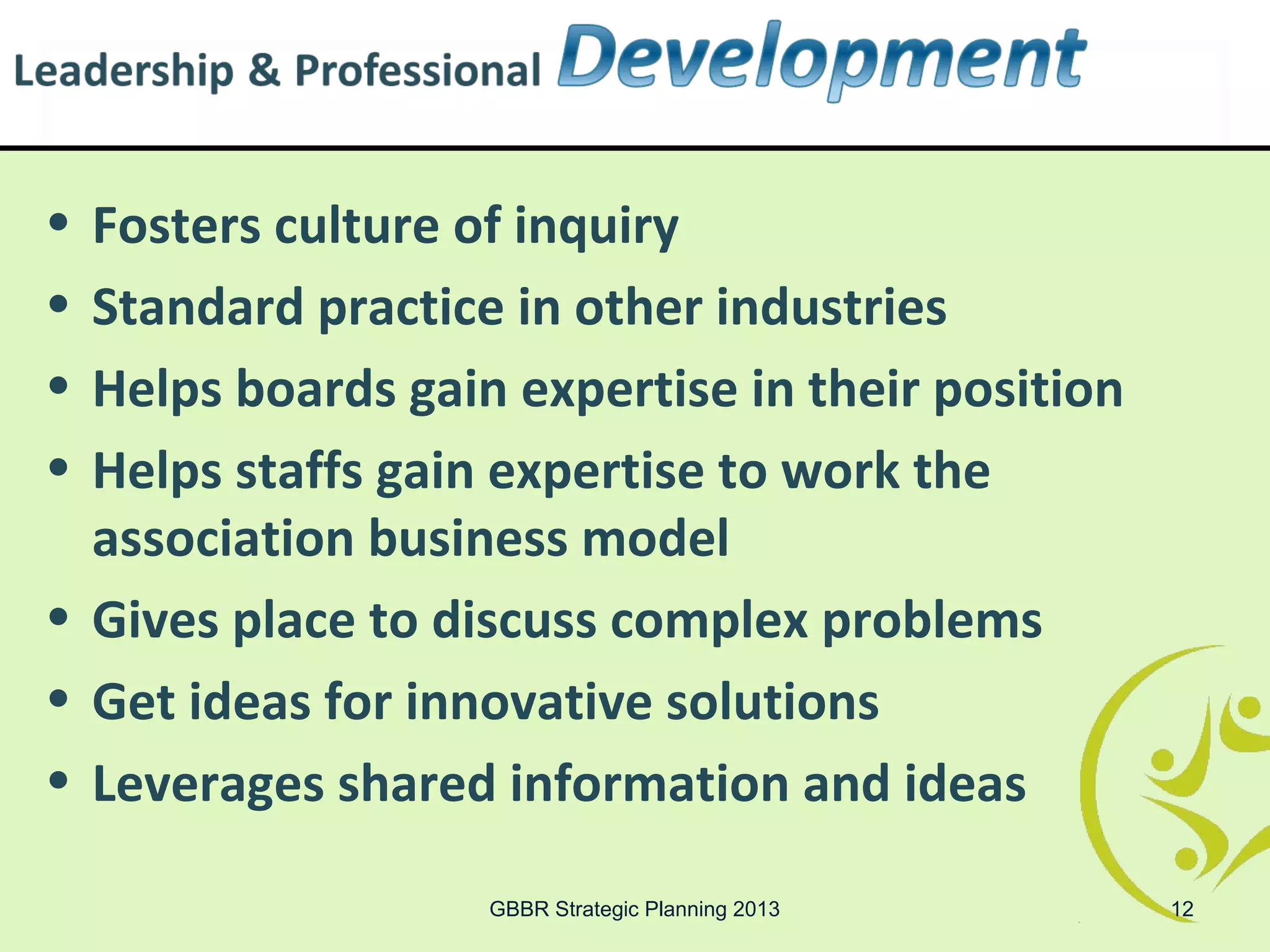 • Fosters culture of inquiry
• Standard practice in other industries
• Helps boards gain expertise in their position
• Helps staffs gain expertise to work the
  association business model
• Gives place to discuss complex problems
• Get ideas for innovative solutions
• Leverages shared information and ideas

                   GBBR Strategic Planning 2013   12
 