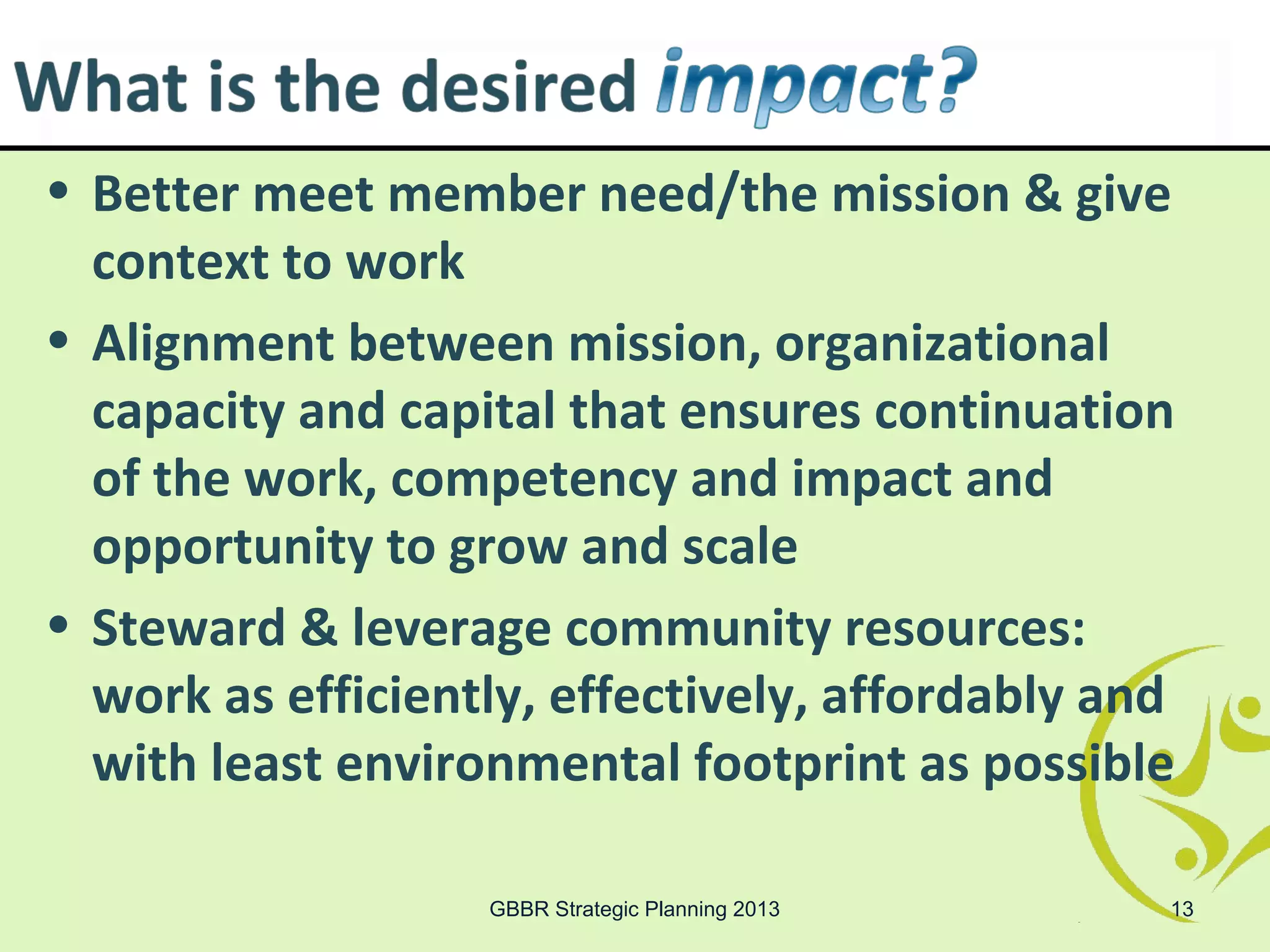 • Better meet member need/the mission & give
  context to work
• Alignment between mission, organizational
  capacity and capital that ensures continuation
  of the work, competency and impact and
  opportunity to grow and scale
• Steward & leverage community resources:
  work as efficiently, effectively, affordably and
  with least environmental footprint as possible

                   GBBR Strategic Planning 2013   13
 