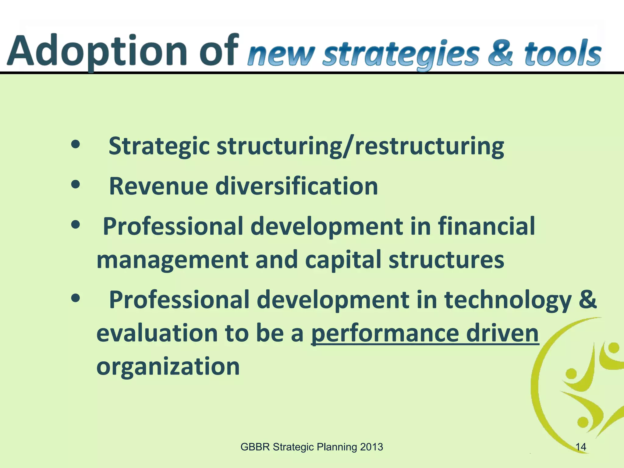 • Strategic structuring/restructuring
• Revenue diversification
• Professional development in financial
  management and capital structures
• Professional development in technology &
  evaluation to be a performance driven
  organization

             GBBR Strategic Planning 2013   14
 