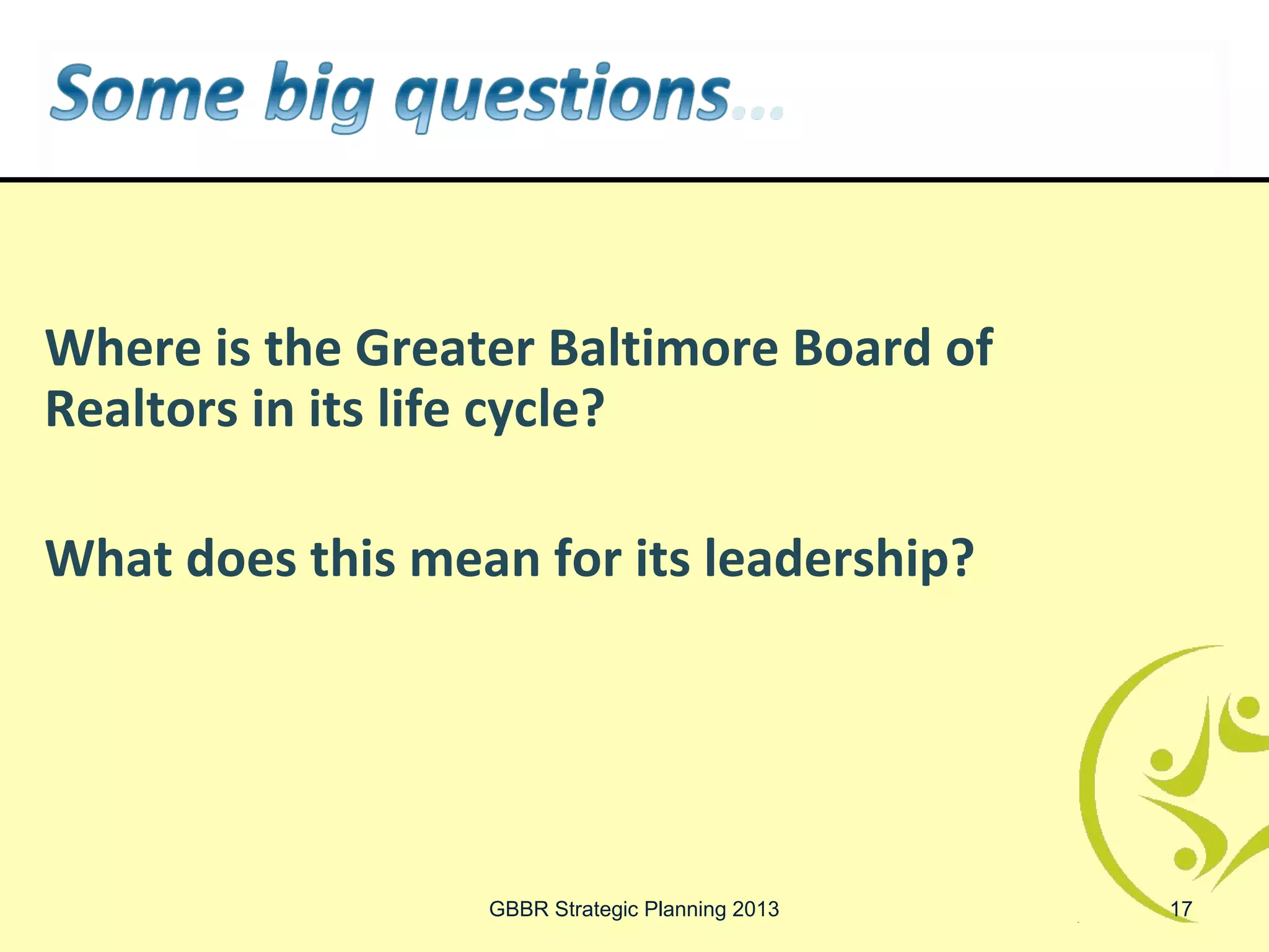 Where is the Greater Baltimore Board of
Realtors in its life cycle?

What does this mean for its leadership?




                  GBBR Strategic Planning 2013   17
 