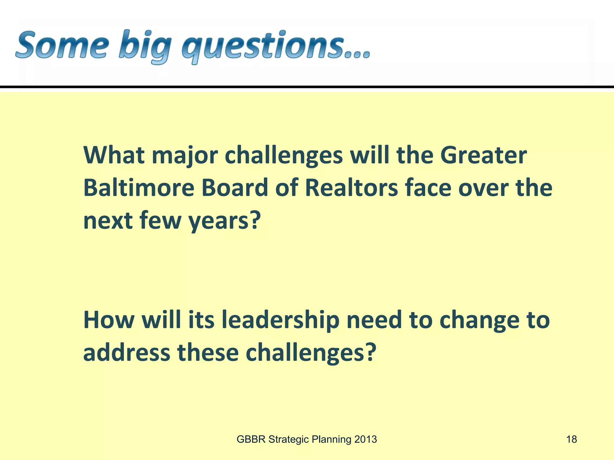 What major challenges will the Greater
Baltimore Board of Realtors face over the
next few years?


How will its leadership need to change to
address these challenges?


             GBBR Strategic Planning 2013   18
 