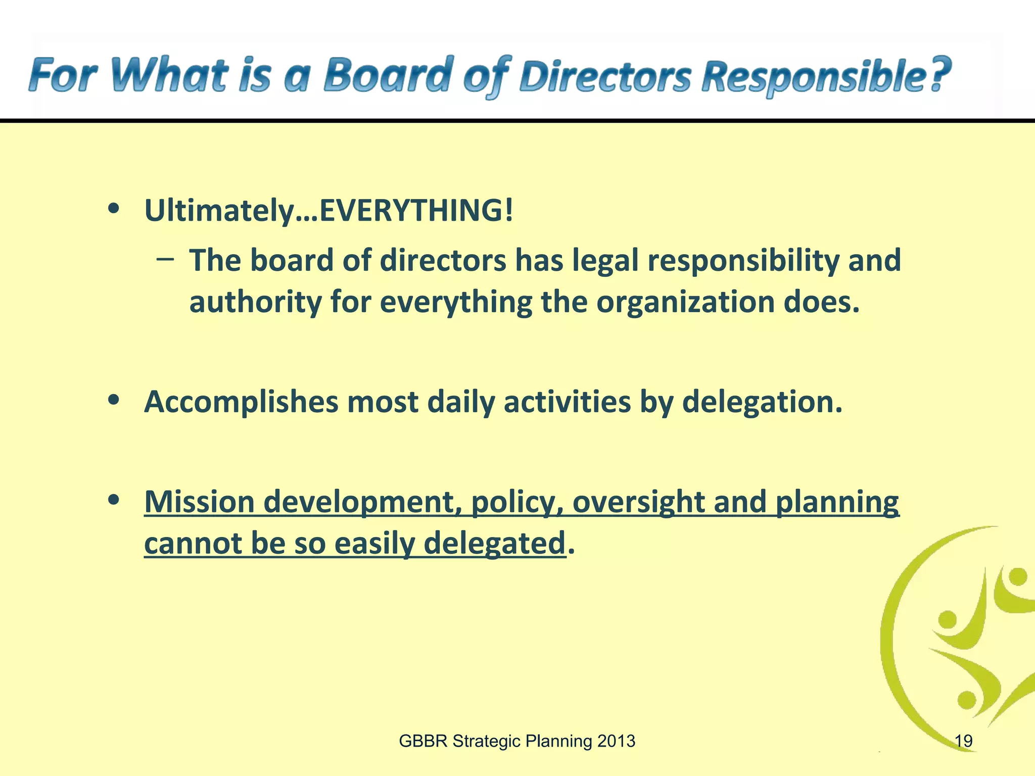 • Ultimately…EVERYTHING!
   – The board of directors has legal responsibility and
     authority for everything the organization does.

• Accomplishes most daily activities by delegation.

• Mission development, policy, oversight and planning
  cannot be so easily delegated.




                    GBBR Strategic Planning 2013           19
 