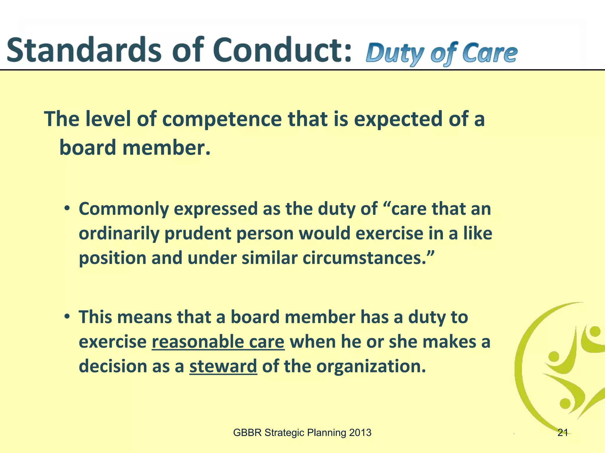 The level of competence that is expected of a
 board member.

 • Commonly expressed as the duty of “care that an
   ordinarily prudent person would exercise in a like
   position and under similar circumstances.”

 • This means that a board member has a duty to
   exercise reasonable care when he or she makes a
   decision as a steward of the organization.


                     GBBR Strategic Planning 2013       21
 