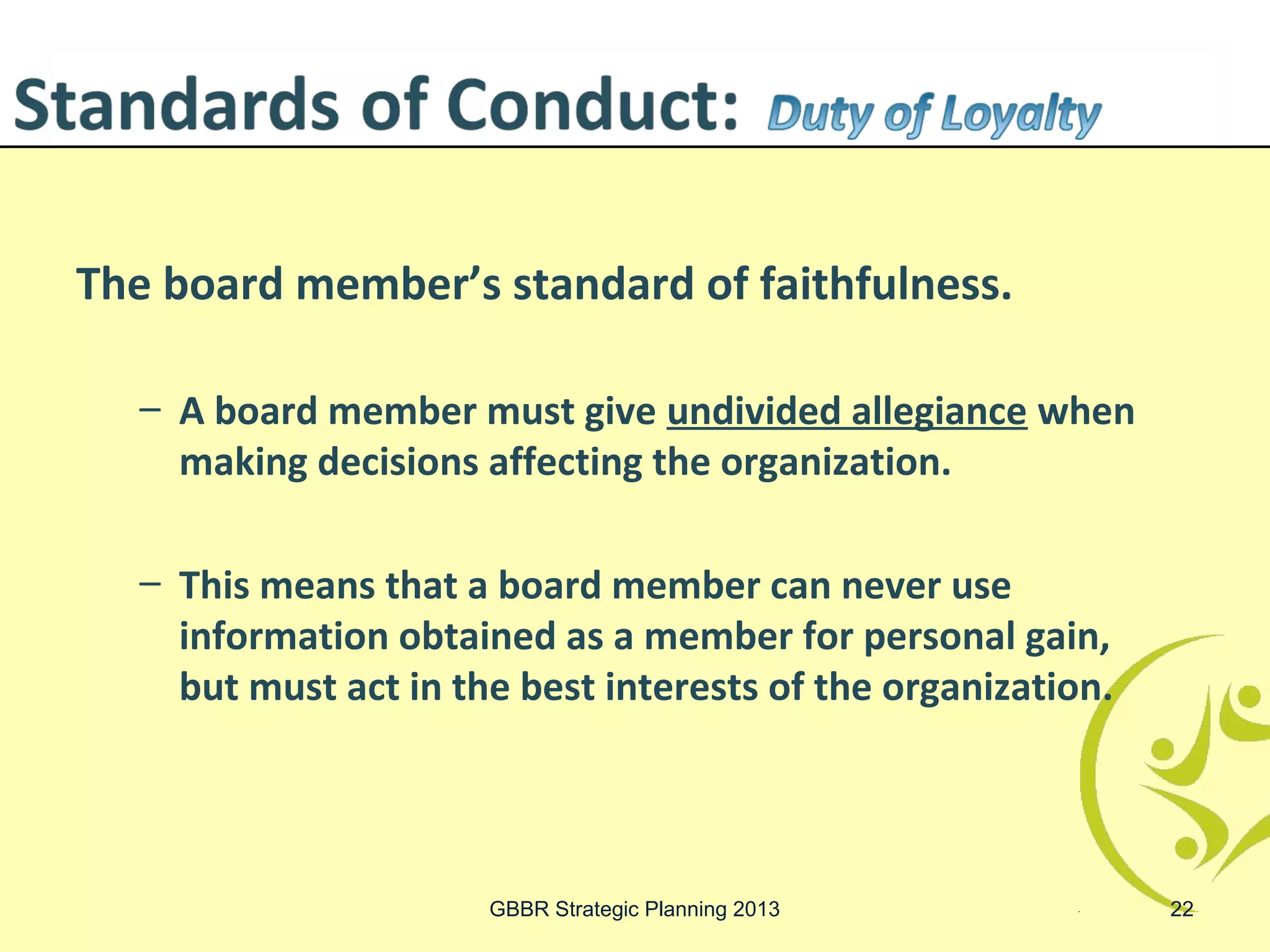 The board member’s standard of faithfulness.

  – A board member must give undivided allegiance when
    making decisions affecting the organization.

  – This means that a board member can never use
    information obtained as a member for personal gain,
    but must act in the best interests of the organization.




                      GBBR Strategic Planning 2013            22
 
