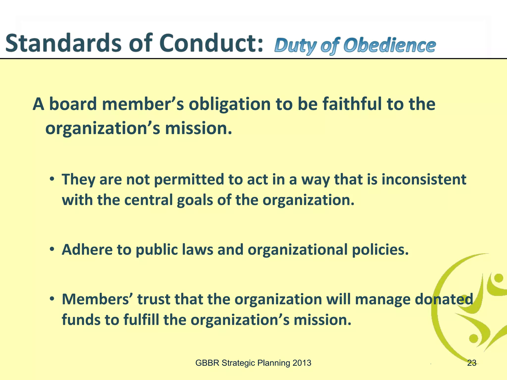 A board member’s obligation to be faithful to the
 organization’s mission.

  • They are not permitted to act in a way that is inconsistent
    with the central goals of the organization.

  • Adhere to public laws and organizational policies.

  • Members’ trust that the organization will manage donated
    funds to fulfill the organization’s mission.

                       GBBR Strategic Planning 2013               23
 