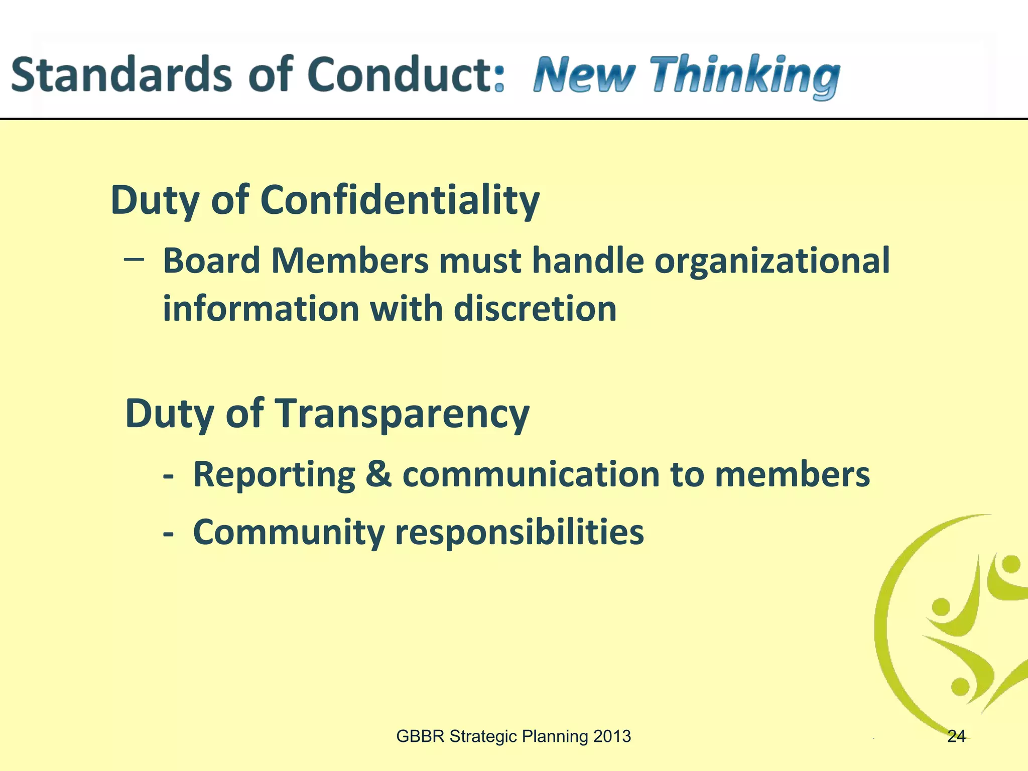 Duty of Confidentiality
– Board Members must handle organizational
  information with discretion

Duty of Transparency
  - Reporting & communication to members
  - Community responsibilities



               GBBR Strategic Planning 2013   24
 