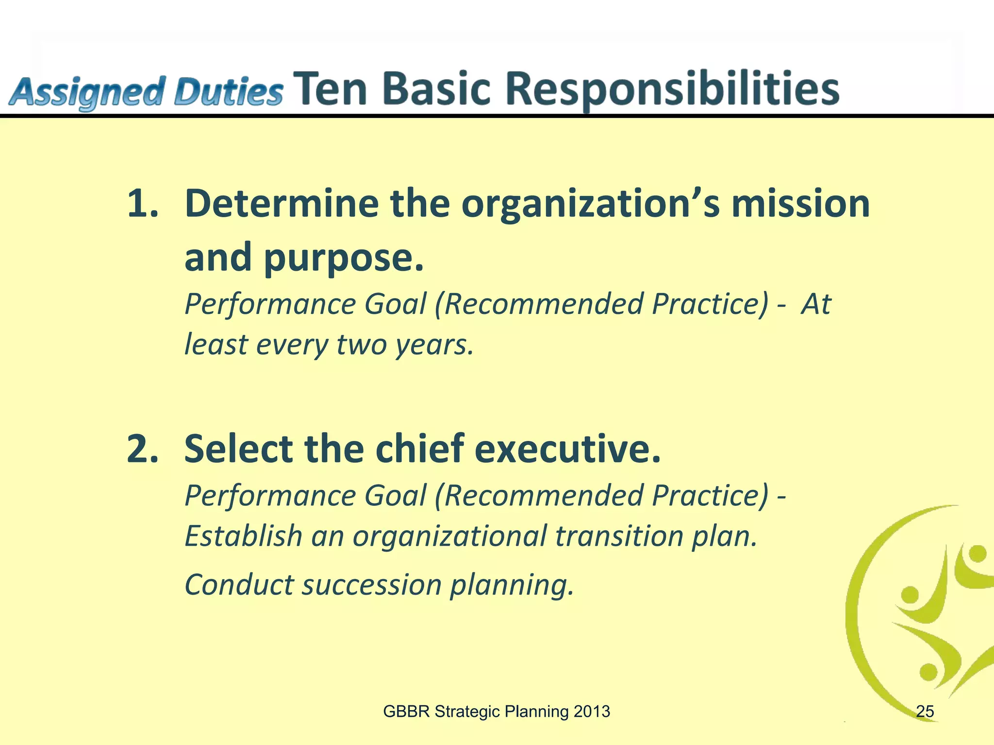 1. Determine the organization’s mission
   and purpose.
   Performance Goal (Recommended Practice) - At
   least every two years.


2. Select the chief executive.
   Performance Goal (Recommended Practice) -
   Establish an organizational transition plan.
   Conduct succession planning.


                 GBBR Strategic Planning 2013     25
 