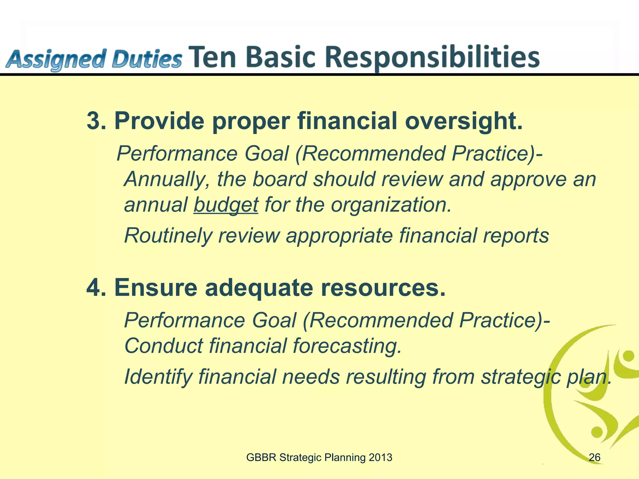 3. Provide proper financial oversight.
  Performance Goal (Recommended Practice)-
   Annually, the board should review and approve an
   annual budget for the organization.
   Routinely review appropriate financial reports

4. Ensure adequate resources.
   Performance Goal (Recommended Practice)-
   Conduct financial forecasting.
   Identify financial needs resulting from strategic plan.


                GBBR Strategic Planning 2013           26
 