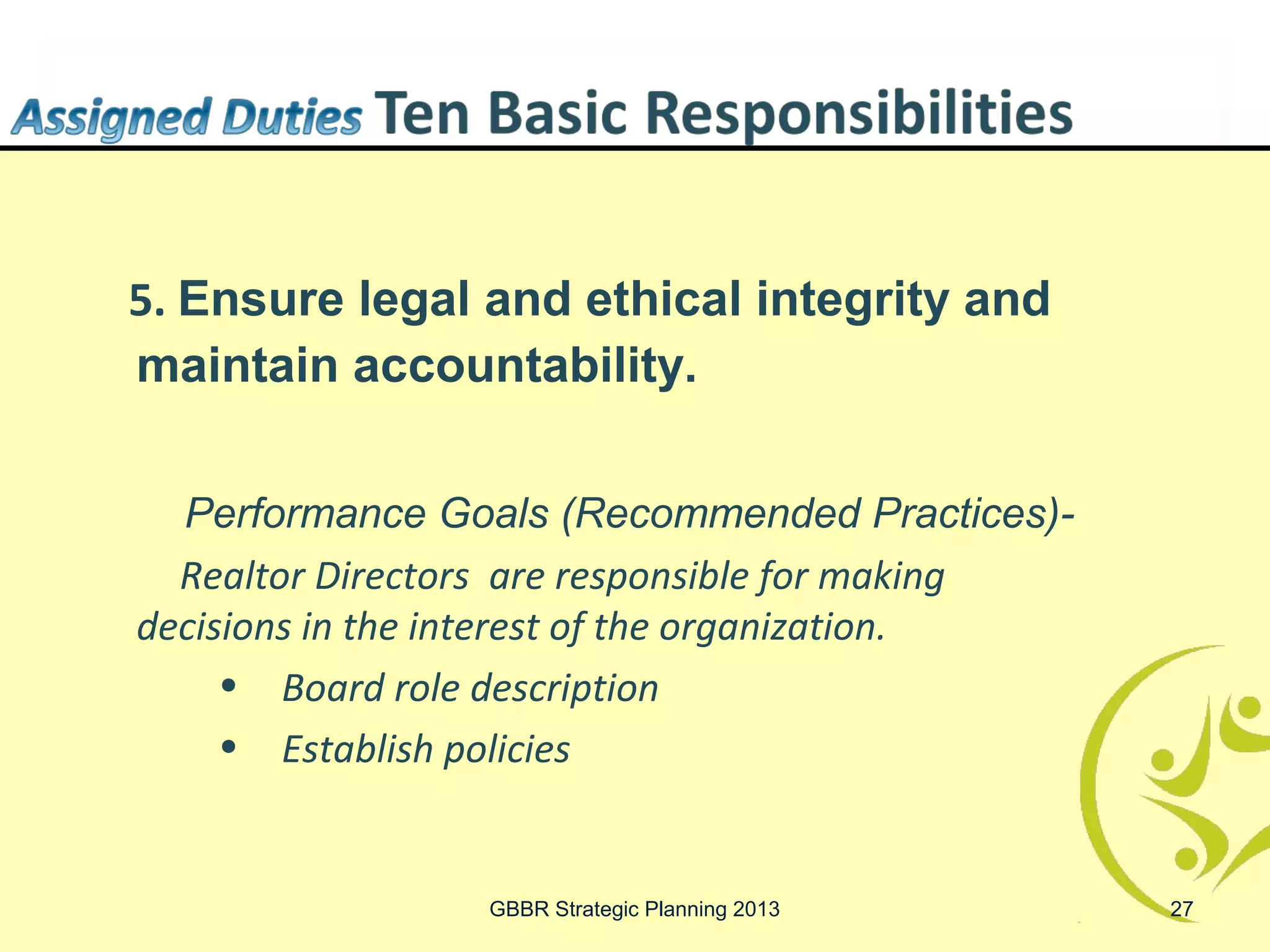 5. Ensure legal and ethical integrity and
maintain accountability.

  Performance Goals (Recommended Practices)-
  Realtor Directors are responsible for making
decisions in the interest of the organization.
     • Board role description
     • Establish policies


                 GBBR Strategic Planning 2013    27
 
