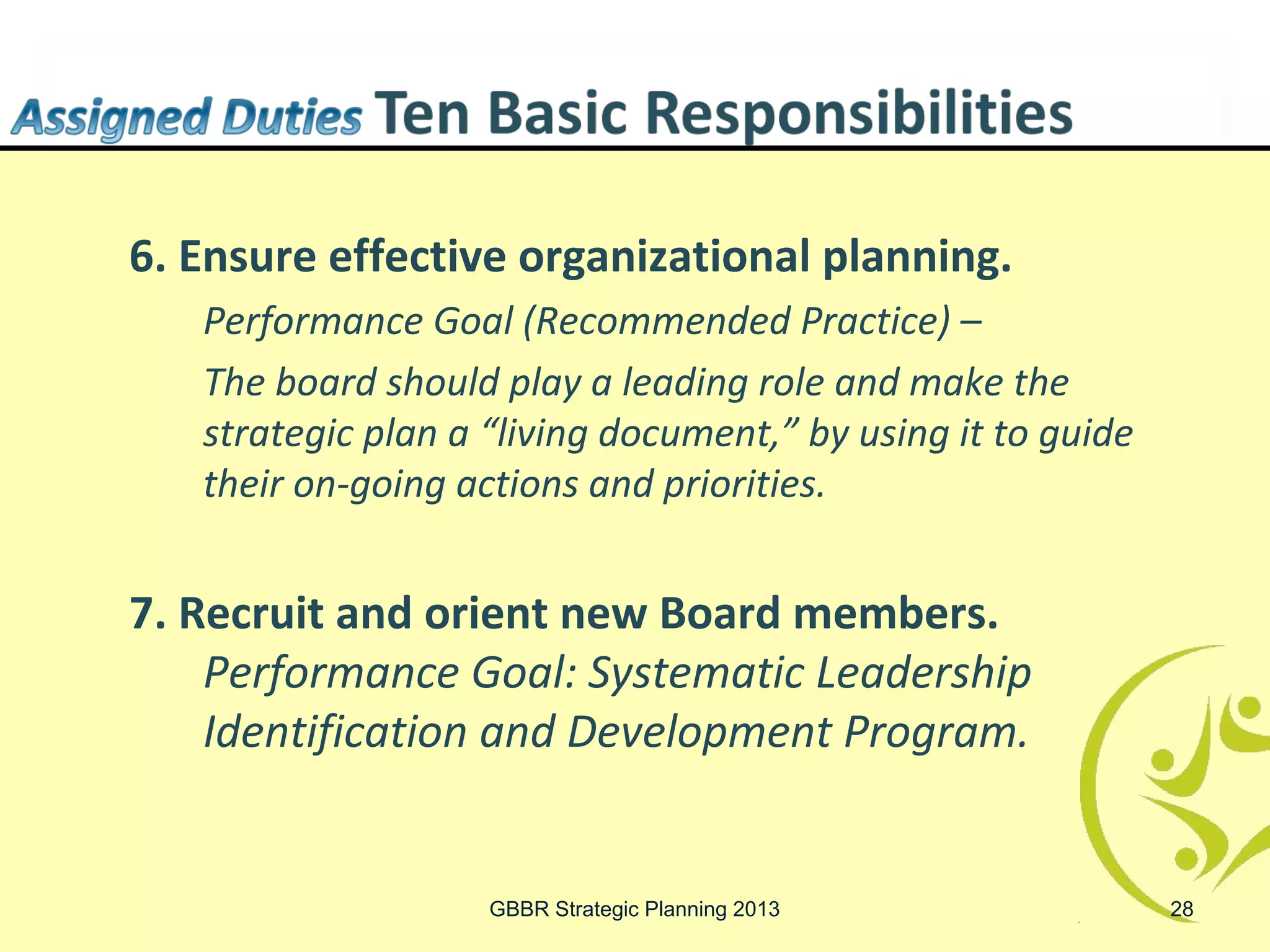 6. Ensure effective organizational planning.
   Performance Goal (Recommended Practice) –
   The board should play a leading role and make the
   strategic plan a “living document,” by using it to guide
   their on-going actions and priorities.


7. Recruit and orient new Board members.
    Performance Goal: Systematic Leadership
    Identification and Development Program.


                    GBBR Strategic Planning 2013              28
 