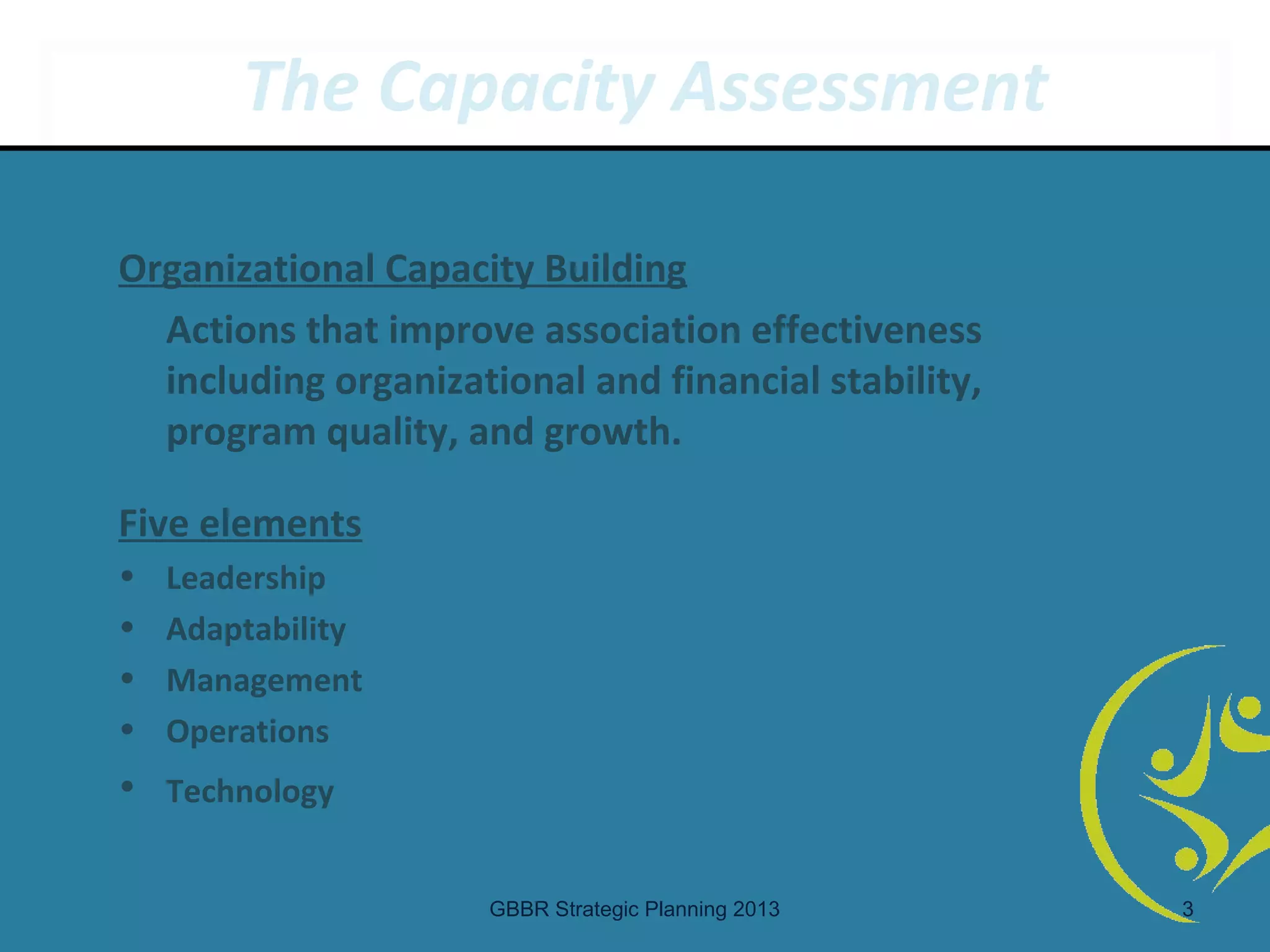 The Capacity Assessment

Organizational Capacity Building
  Actions that improve association effectiveness
  including organizational and financial stability,
  program quality, and growth.

Five elements
•   Leadership
•   Adaptability
•   Management
•   Operations
• Technology


                     GBBR Strategic Planning 2013     3
 