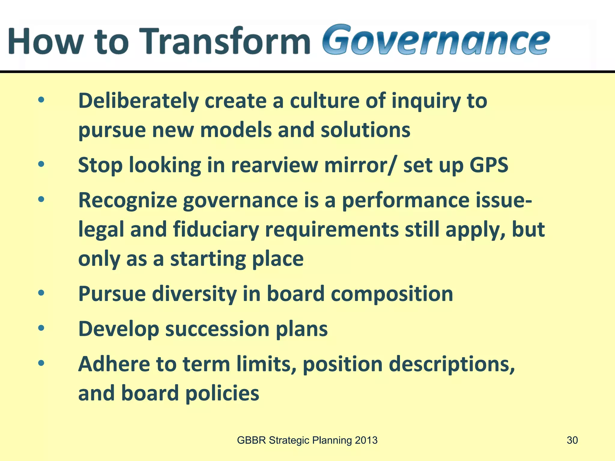Deliberately create a culture of inquiry to
• Process Tools
      pursue new models and solutions
  Brainstorm possibilities, evaluate org. assets, develop criteria for
     successful social enterprise, rate options        Revenue Diversification
• Process looking by Fieldstone Alliance, NorthSky approved administrator
      Stop developed in rearview mirror/ set up GPS
• Develop business governance is a performance issue-
      Recognize modelPlanning Tools-in NS Resource Center
     CFNE/NECE Business
                              for each social enterprise option

  Determine and and tax implications-strategic structuring or but
      legal legal fiduciary requirements still apply,
      only as a starting place
     restructuring Lawyer, CPA-bring outline of business plan
  Better the information-more tailored the advice
• Launch socialdiversity in boardstart up characteristics
      Pursue enterprise: anticipate composition                          Utilize
• internal systems and tools andplans in NS Resource Center to
      Develop succession templates
     minimize start up needs
• Operate-evaluate-modify limits,Evaluation tools, strategic initiatives
      Adhere to term                     position descriptions,
     process
      and board policies
                             GBBR Strategic Planning 2013                    30
 
