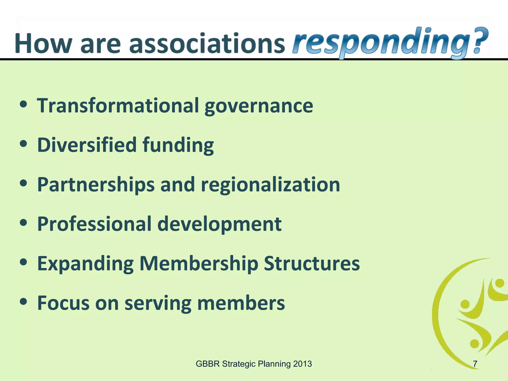 • Transformational governance
• Diversified funding
• Partnerships and regionalization
• Professional development
• Expanding Membership Structures
• Focus on serving members

                   GBBR Strategic Planning 2013   7
 