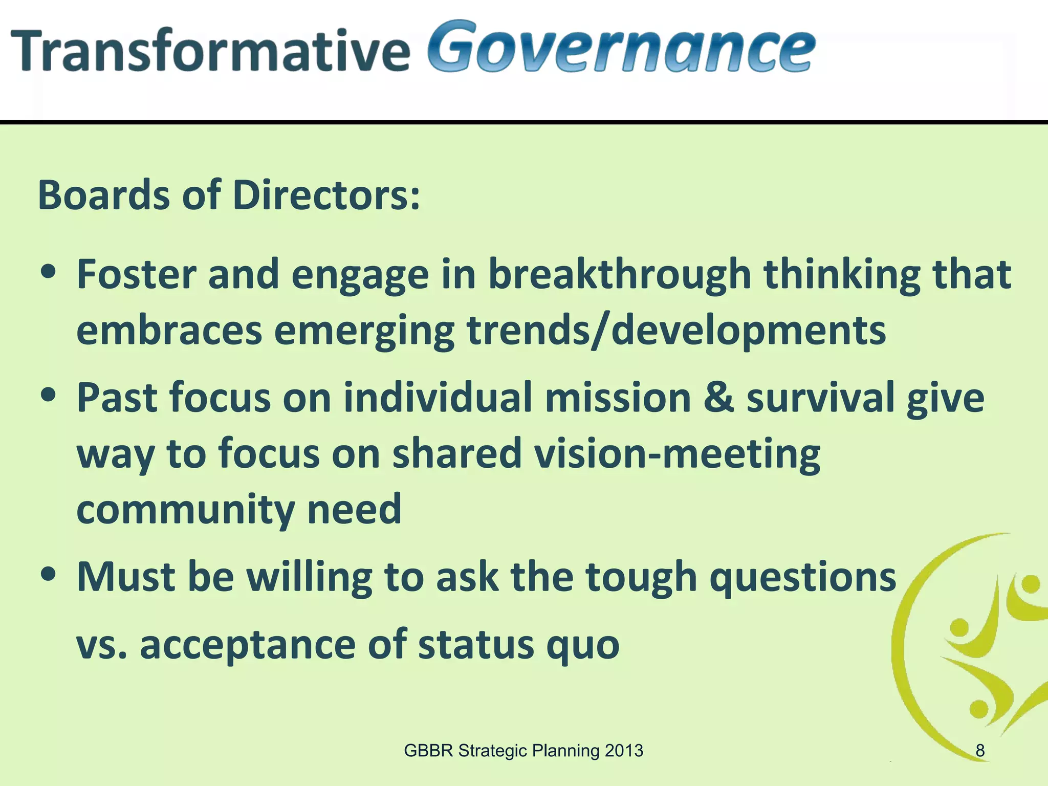 Boards of Directors:
• Foster and engage in breakthrough thinking that
  embraces emerging trends/developments
• Past focus on individual mission & survival give
  way to focus on shared vision-meeting
  community need
• Must be willing to ask the tough questions
  vs. acceptance of status quo

                   GBBR Strategic Planning 2013   8
 
