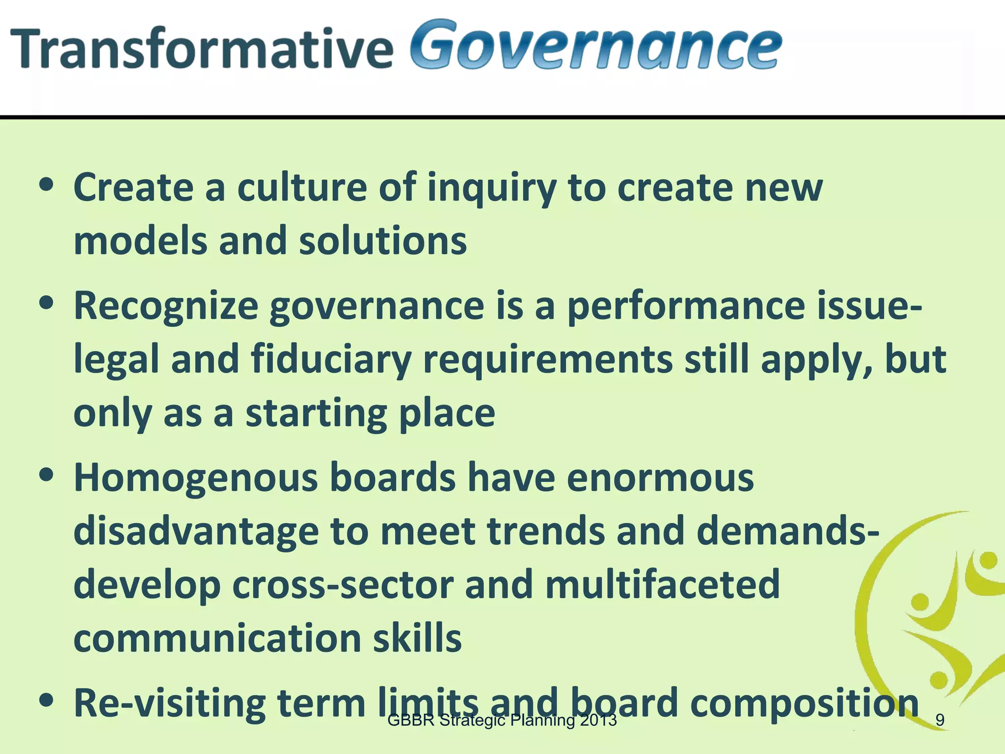 • Create a culture of inquiry to create new
  models and solutions
• Recognize governance is a performance issue-
  legal and fiduciary requirements still apply, but
  only as a starting place
• Homogenous boards have enormous
  disadvantage to meet trends and demands-
  develop cross-sector and multifaceted
  communication skills
• Re-visiting term limits and board composition
                   GBBR Strategic Planning 2013   9
 