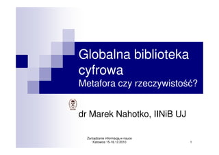 Globalna biblioteka
cyfrowa
Metafora czy rzeczywistość?


dr Marek Nahotko, IINiB UJ

  Zarządzanie informacją w nauce
      Katowice 15-16.12.2010       1
 